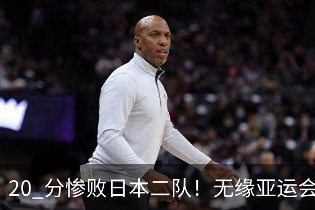 20 分惨败日本二队！无缘亚运会决赛，中国男篮正在被全面甩开